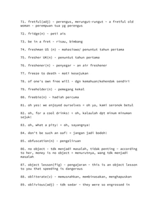 71. fretful(adj) - perengus, merungut-rungut ~ a fretful old
woman - perempuan tua yg perengus
72. fridge(n) - peti ais
73. be in a fret - risau, bimbang
74. freshman US (n) - mahasiswa/ penuntut tahun pertama
75. fresher UK(n) - penuntut tahun pertama
76. freshener(n) - penyegar ~ an air freshener
77. freeze to death - mati kesejukan
78. of one's own free will - dgn kemahuan/kehendak sendiri
79. freeholder(n) - pemegang kekal
80. freebie(n) - hadiah percuma
81. oh yes! we enjoyed ourselves = oh ya, kami seronok betul
82. oh, for a cool drinks! = oh, kalaulah dpt minum minuman
sejuk!
83. oh, what a pity! = oh, sayangnya!
84. don't be such an oaf! = jangan jadi bodoh!
85. obfuscation(n) - pengeliruan
86. no object - tdk menjadi masalah, tidak penting ~ according
to her, money is no object = menurutnya, wang tdk menjadi
masalah
87. object lesson(fig) - pengajaran ~ this is an object lesson
to you that speeding is dangerous
88. obliterate(v) - memusnahkan, membinasakan, menghapuskan
89. oblivious(adj) - tdk sedar ~ they were so engrossed in
 