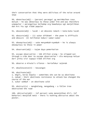 their conversation that they were oblivious of the noise around
them
90. obnoxious(adj) - (person) perangai yg menimbulkan rasa
meluat ~ he was obnoxious to those under him and was therefore
unpopular = perangainya terhadap org bawahanya sgt menjelikkan
dan krn itu sgt tidak popular
91. obscene(adj) - lucah ~ an obscene remark = kata-kata lucah
92. obscure(adj) - (1) sukar difahami ~ the poem is difficult
and obscure (2) kelihatan kabur/ samar-samar
93. obsequious(adj) - suka menyembah-nyembah ~ he is always
obsequious to those in power
94. observant(adj) - tajam daya pemerhatian
95. escape observation - tdk dilihat orang ~ he slipped out
through a side door to escape observation = dia menyusup keluar
dari pintu sisi supaya tidak dilihat org
96. observe a minute's silence - bertafakur sejenak
97. obsolescence(n) - keusangan
98. obstinate(adj)
1. degil, keras kepala ~ sometimes she can be so obstinate
2. nekad ~ their obstinate resistance to attack has changed the
course of the war
3. sukar sembuh - an obstinate cold
99. obstruct(v) - menghalang, mengadang ~ a fallen tree
obstructed the road
100. obtrusive(adj) - (of person) suka menonjolkan diri, (of
behavior) menjolok mata ~ there is nothing obtrusive about the
poster.
 
