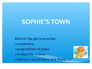 SOPHIE’S TOWN
Aims of the ppt to practise
•vocabulary
•prepositions of place
•to describe a town
•there is / are, Is there/ Are there…?
 