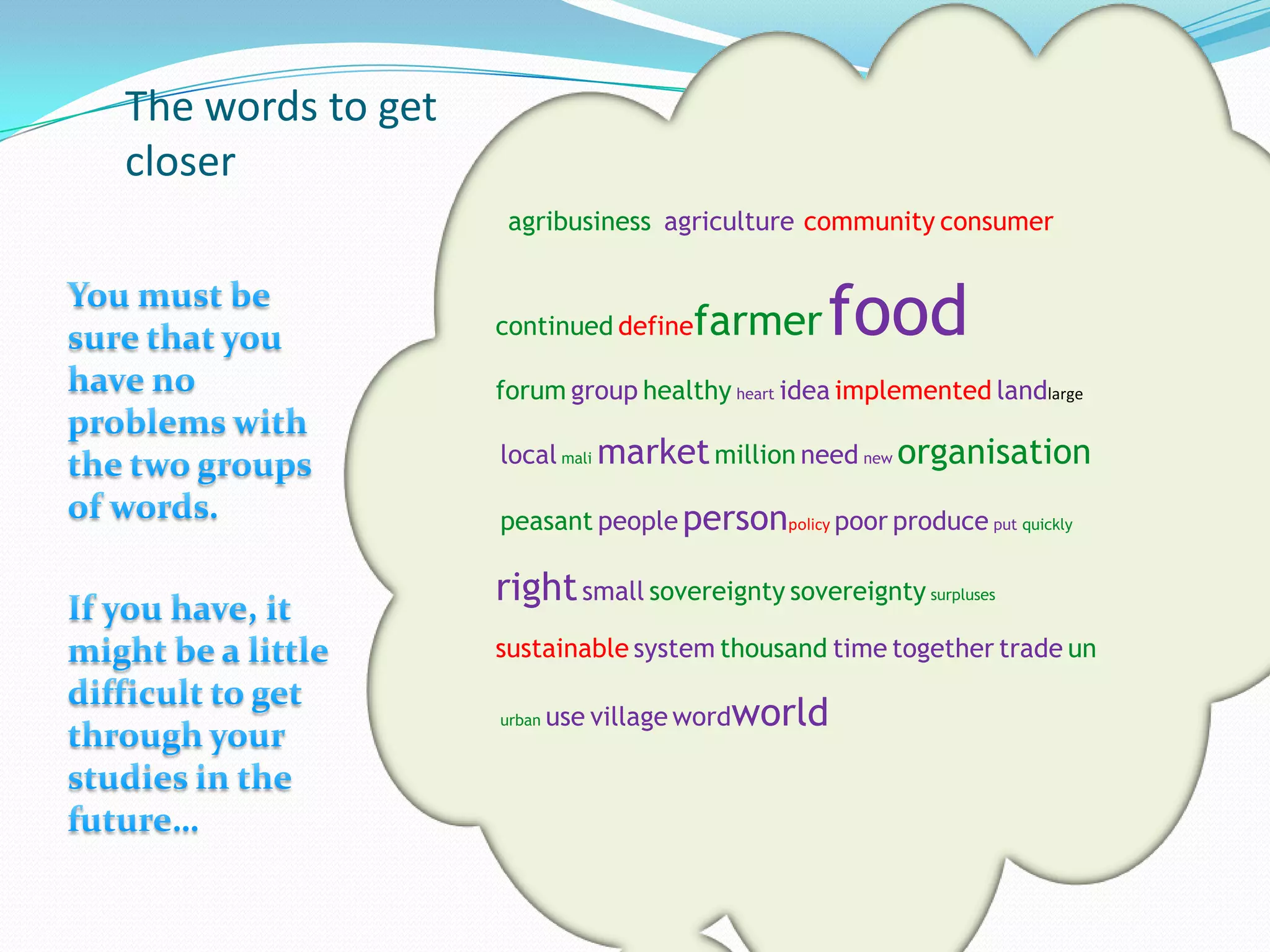 The words to get
closer
                    agribusiness agriculture community consumer


                   continued define  farmer     food
                   forum group healthy heart idea implemented landlarge

                   local mali market million need new organisation

                   peasant people personpolicy poor produce put quickly

                   right small sovereignty sovereignty surpluses
                   sustainable system thousand time together trade un

                   urban   use village wordworld
 