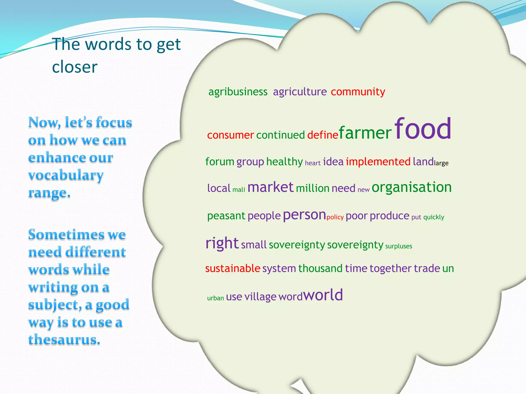 The words to get
closer
                   agribusiness agriculture community


                   consumer continued define   farmer      food
                   forum group healthy heart idea implemented landlarge

                   local mali market million need new organisation

                   peasant people personpolicy poor produce put quickly

                   right small sovereignty sovereignty surpluses
                   sustainable system thousand time together trade un

                   urban   use village wordworld
 