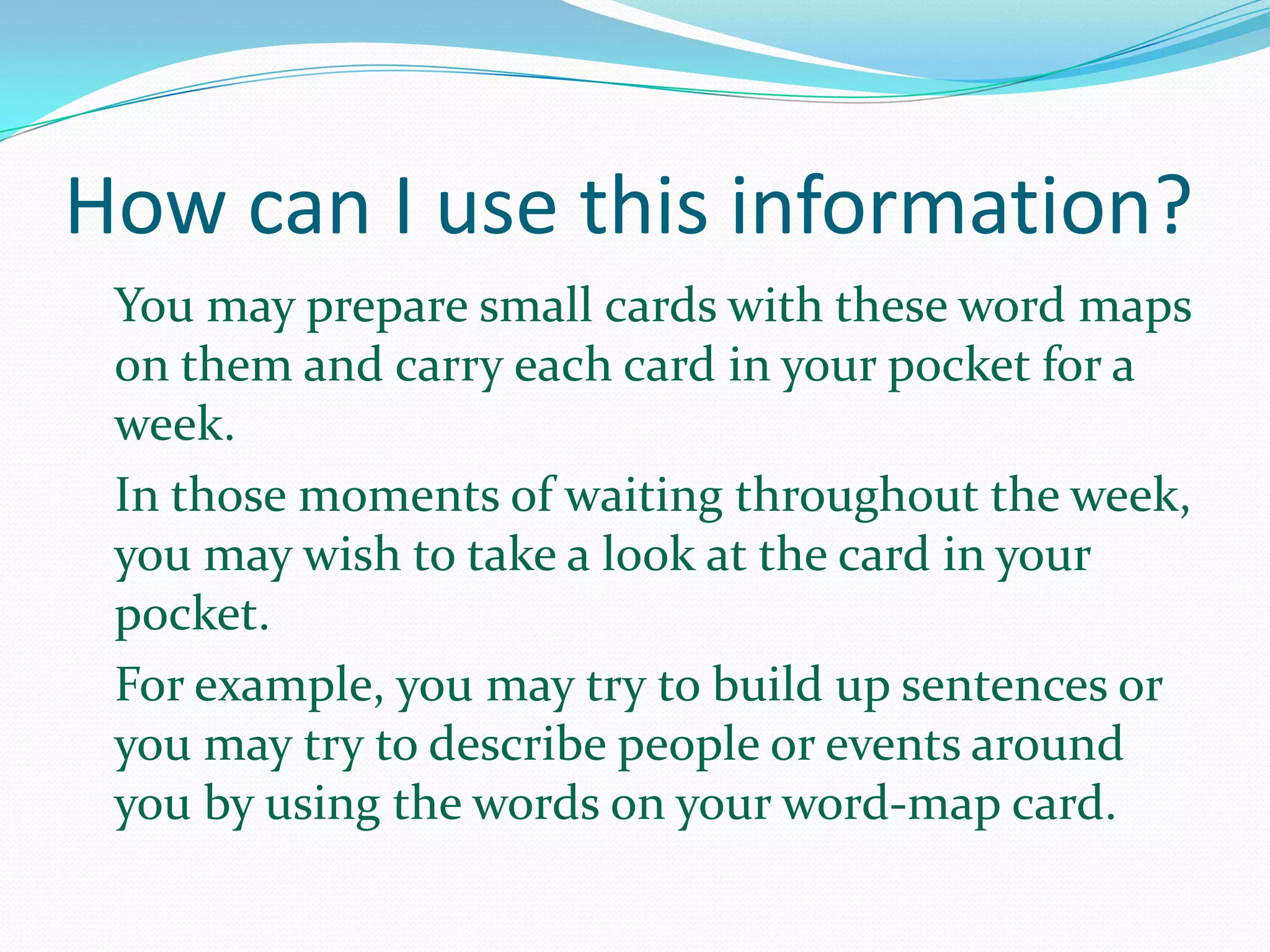 How can I use this information?
 You may prepare small cards with these word maps
 on them and carry each card in your pocket for a
 week.
 In those moments of waiting throughout the week,
 you may wish to take a look at the card in your
 pocket.
 For example, you may try to build up sentences or
 you may try to describe people or events around
 you by using the words on your word-map card.
 