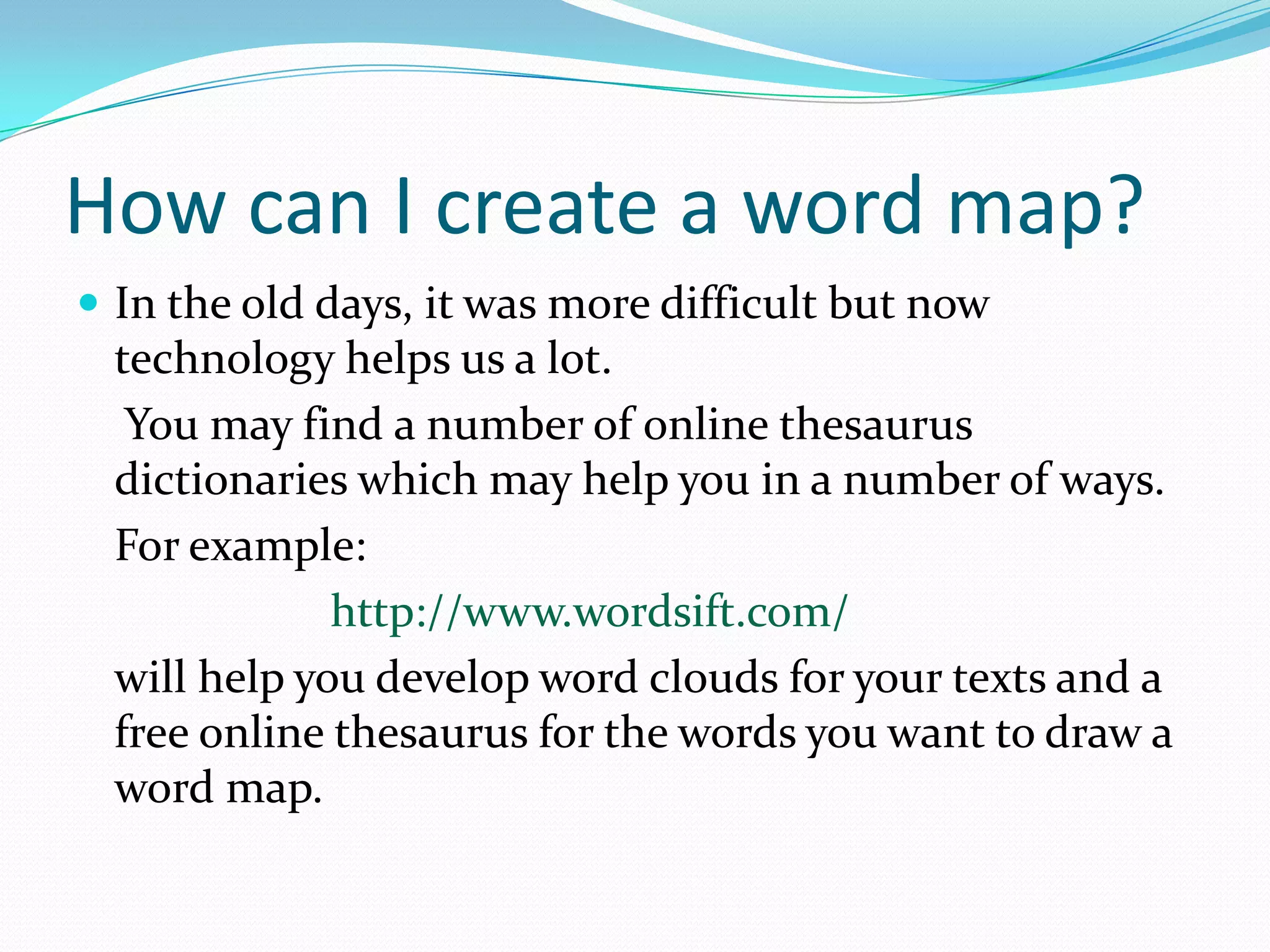 How can I create a word map?
 In the old days, it was more difficult but now
  technology helps us a lot.
   You may find a number of online thesaurus
  dictionaries which may help you in a number of ways.
  For example:
              http://www.wordsift.com/
  will help you develop word clouds for your texts and a
  free online thesaurus for the words you want to draw a
  word map.
 