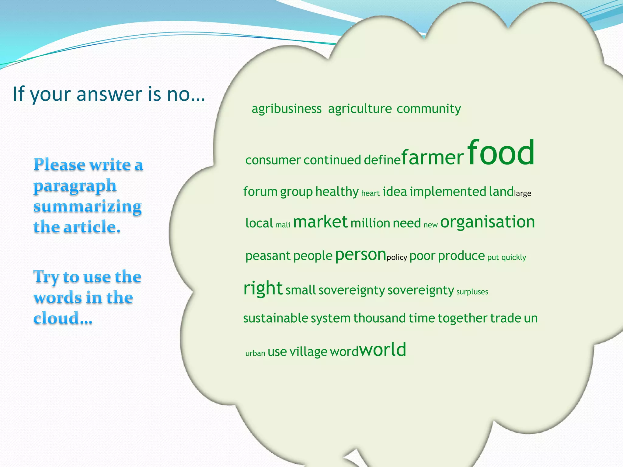 If your answer is no…
                         agribusiness agriculture community


                        consumer continued define   farmer      food
                        forum group healthy heart idea implemented landlarge

                        local mali market million need new organisation

                        peasant people personpolicy poor produce put quickly

                        right small sovereignty sovereignty surpluses
                        sustainable system thousand time together trade un

                        urban   use village wordworld
 