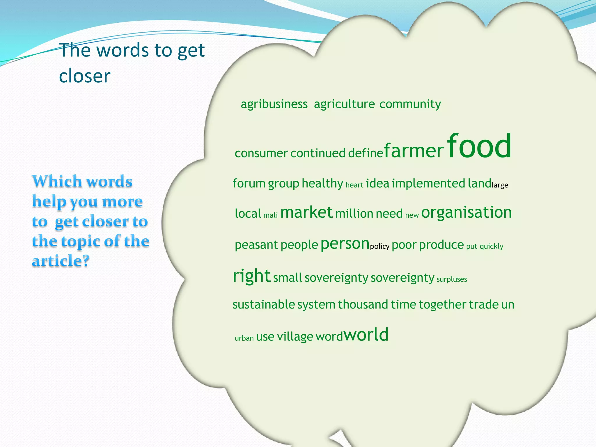 The words to get
closer
                    agribusiness agriculture community


                   consumer continued define   farmer      food
                   forum group healthy heart idea implemented landlarge

                   local mali market million need new organisation

                   peasant people personpolicy poor produce put quickly

                   right small sovereignty sovereignty surpluses
                   sustainable system thousand time together trade un

                   urban   use village wordworld
 