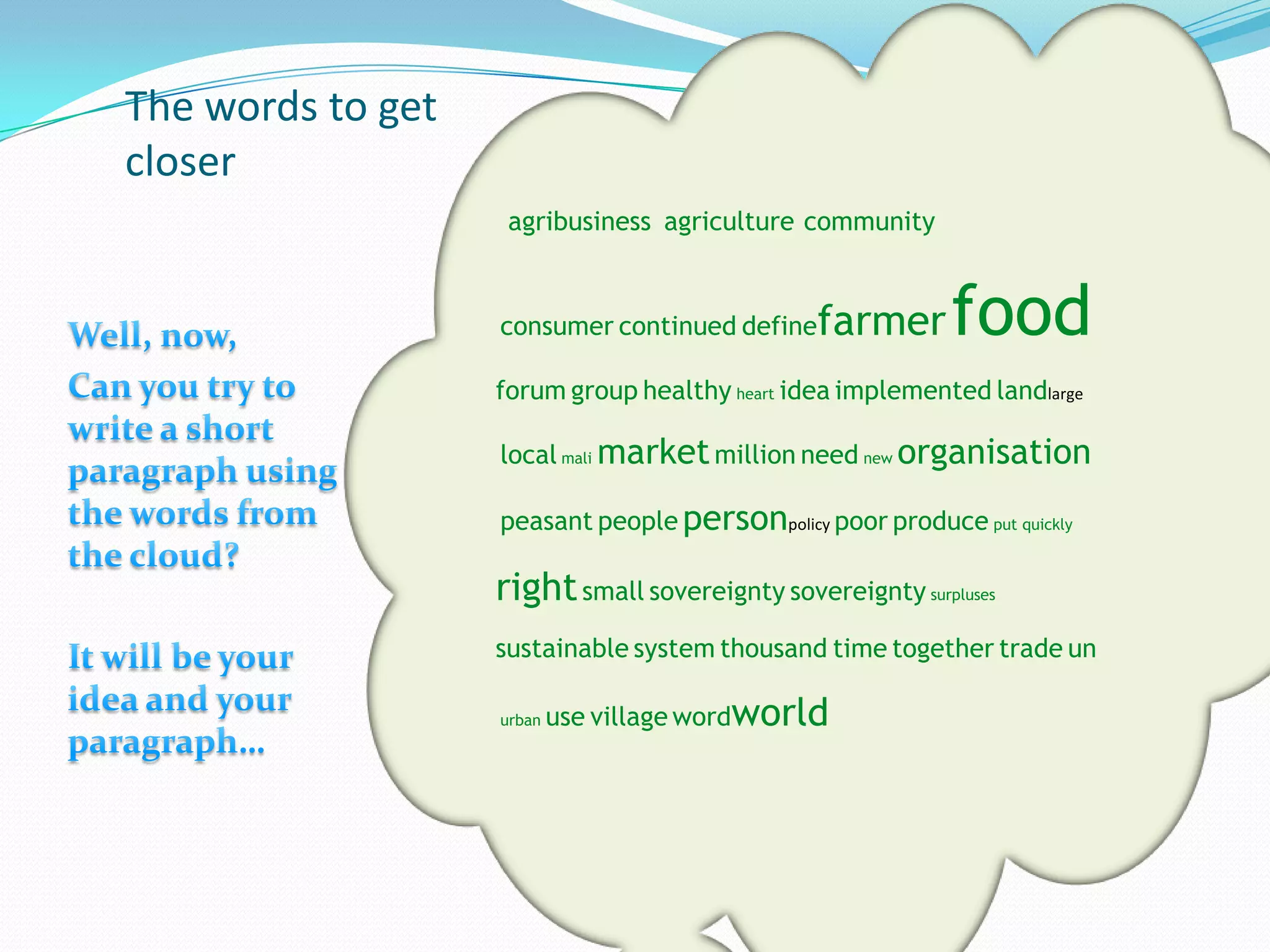 The words to get
closer
                    agribusiness agriculture community


                   consumer continued define   farmer      food
                   forum group healthy heart idea implemented landlarge

                   local mali market million need new organisation

                   peasant people personpolicy poor produce put quickly

                   right small sovereignty sovereignty surpluses
                   sustainable system thousand time together trade un

                   urban   use village wordworld
 