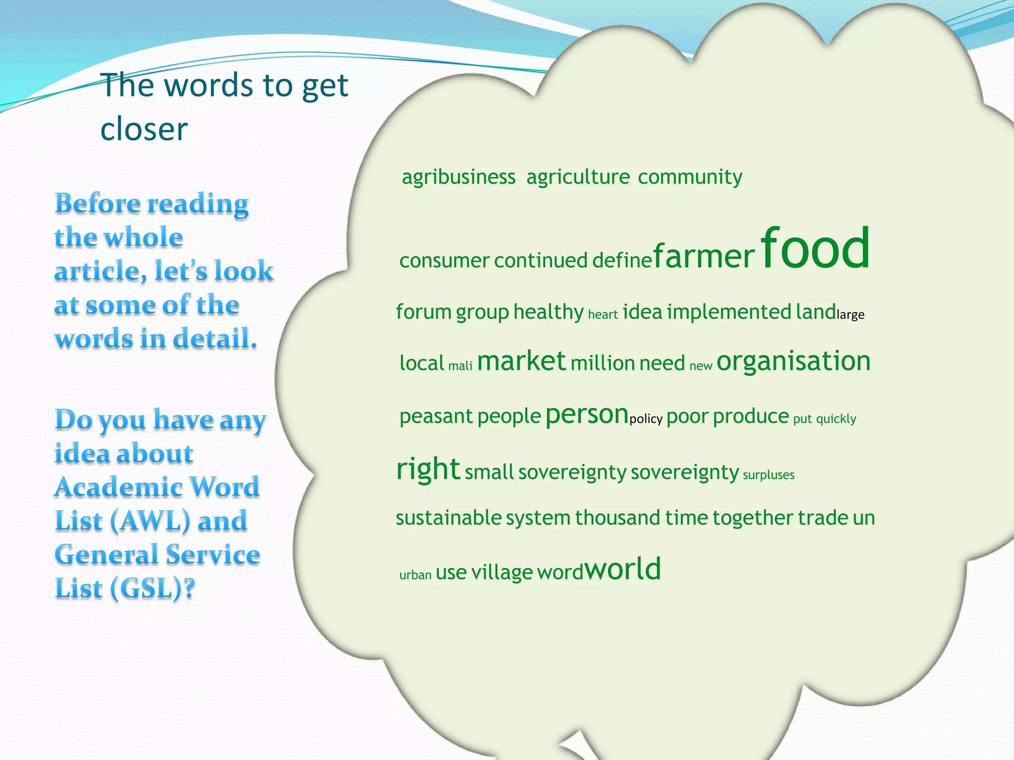 The words to get
closer
                   agribusiness agriculture community


                   consumer continued define   farmer      food
                   forum group healthy heart idea implemented landlarge

                   local mali market million need new organisation

                   peasant people personpolicy poor produce put quickly

                   right small sovereignty sovereignty surpluses
                   sustainable system thousand time together trade un

                   urban   use village wordworld
 