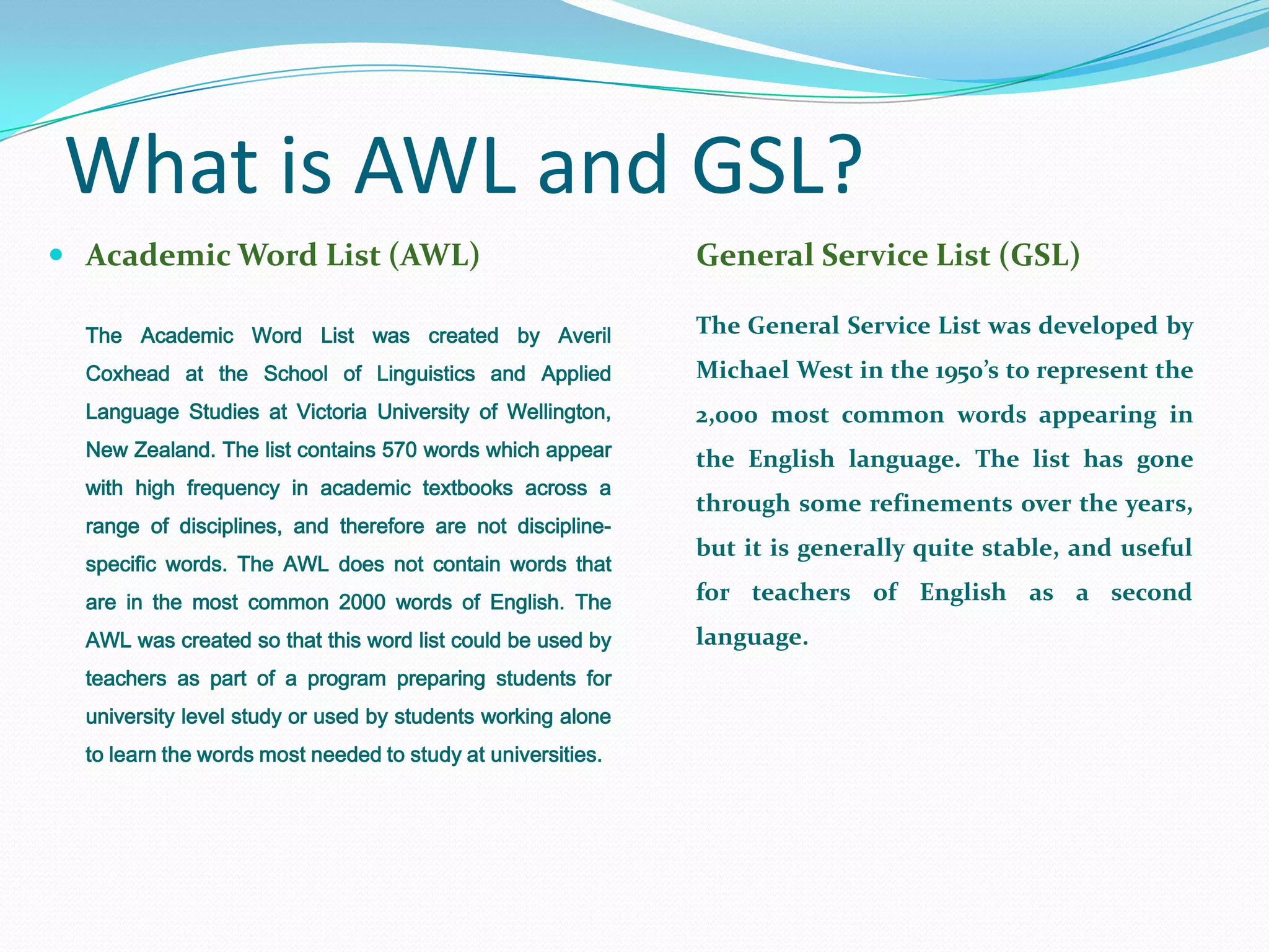 What is AWL and GSL?
 Academic Word List (AWL)                                   General Service List (GSL)

  The Academic Word List was created by Averil               The General Service List was developed by
  Coxhead at the School of Linguistics and Applied           Michael West in the 1950’s to represent the
  Language Studies at Victoria University of Wellington,     2,000 most common words appearing in
  New Zealand. The list contains 570 words which appear      the English language. The list has gone
  with high frequency in academic textbooks across a
                                                             through some refinements over the years,
  range of disciplines, and therefore are not discipline-
                                                             but it is generally quite stable, and useful
  specific words. The AWL does not contain words that
  are in the most common 2000 words of English. The          for teachers of English as a second
  AWL was created so that this word list could be used by    language.
  teachers as part of a program preparing students for
  university level study or used by students working alone
  to learn the words most needed to study at universities.
 