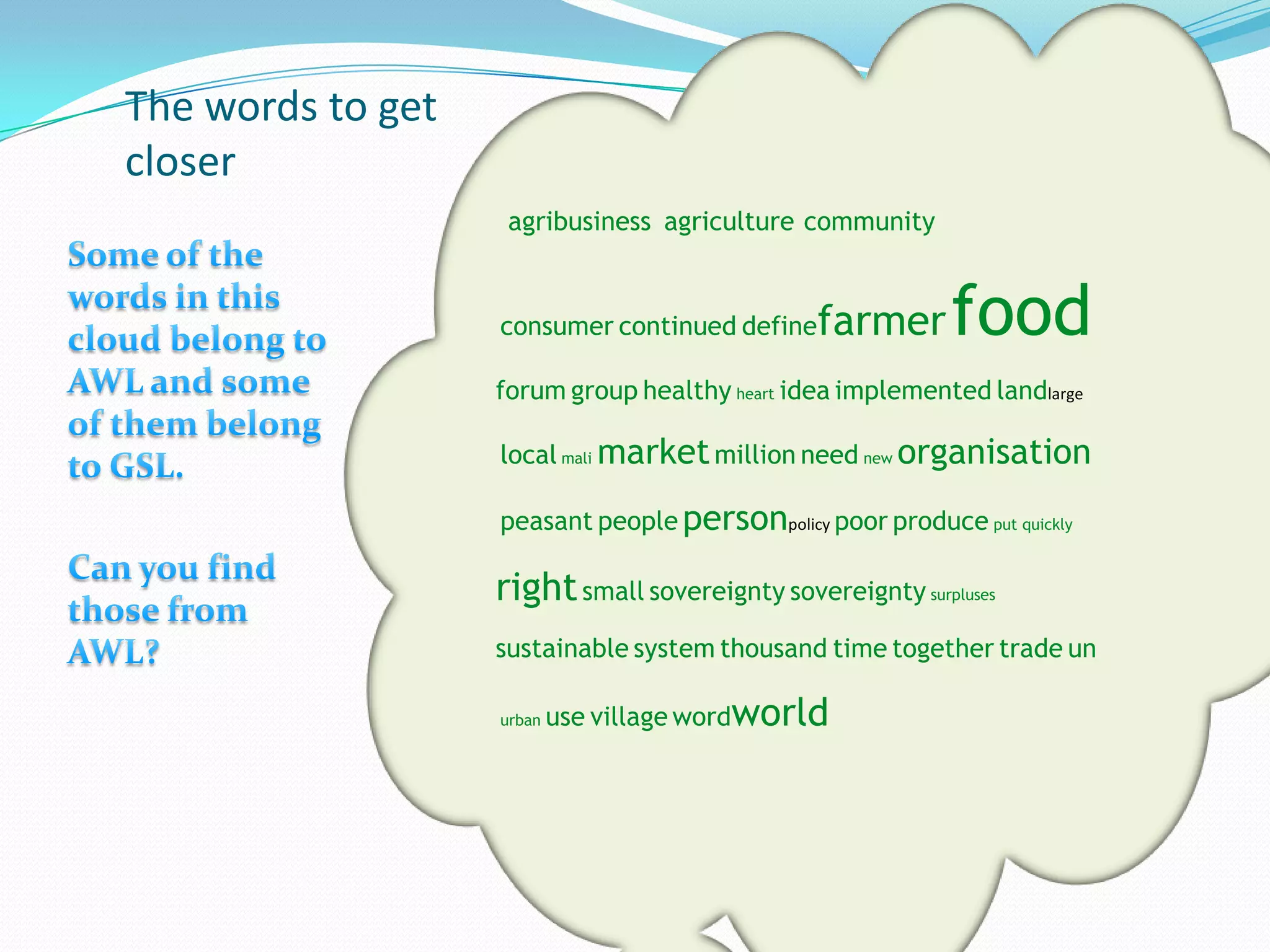 The words to get
closer
                    agribusiness agriculture community


                   consumer continued define   farmer      food
                   forum group healthy heart idea implemented landlarge

                   local mali market million need new organisation

                   peasant people personpolicy poor produce put quickly

                   right small sovereignty sovereignty surpluses
                   sustainable system thousand time together trade un

                   urban   use village wordworld
 