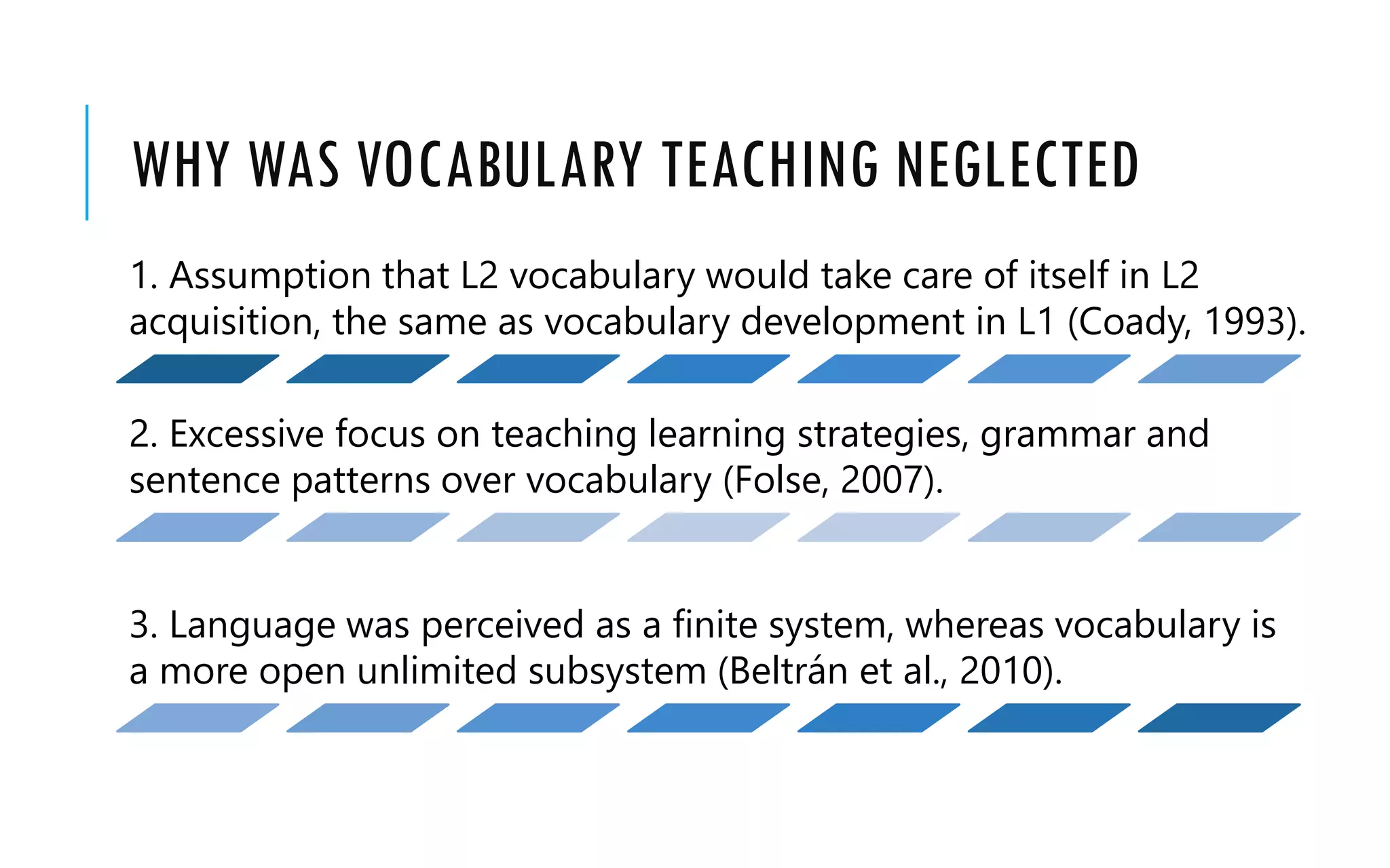 WHY WAS VOCABULARY TEACHING NEGLECTED
1. Assumption that L2 vocabulary would take care of itself in L2
acquisition, the same as vocabulary development in L1 (Coady, 1993).
2. Excessive focus on teaching learning strategies, grammar and
sentence patterns over vocabulary (Folse, 2007).
3. Language was perceived as a finite system, whereas vocabulary is
a more open unlimited subsystem (Beltrán et al., 2010).
 