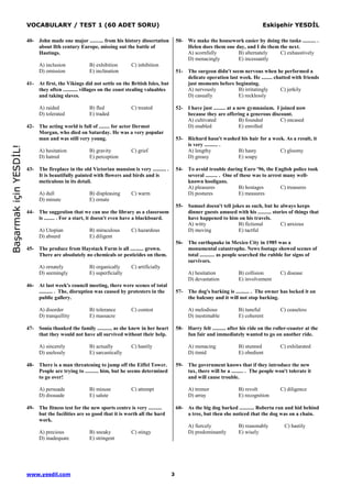VOCABULARY / TEST 1 (60 ADET SORU) Eskişehir YESDĐL
www.yesdil.com 3
BaşarmakiçinYESDĐL!
40- John made one major .......... from his history dissertation
about llth century Europe, missing out the battle of
Hastings.
A) inclusion B) exhibition C) inhibition
D) omission E) inclination
41- At first, the Vikings did not settle on the British Isles, but
they often ........... villages on the coast stealing valuables
and taking slaves.
A) raided B) fled C) treated
D) tolerated E) traded
42- The acting world is full of ........ for actor Dermot
Morgan, who died on Saturday. He was a very popular
man and was still very young.
A) hesitation B) gravity C) grief
D) hatred E) perception
43- The fireplace in the old Victorian mansion is very .......... .
It is beautifully painted with flowers and birds and is
meticulous in its detail.
A) dull B) displeasing C) warm
D) minute E) ornate
44- The suggestion that we can use the library as a classroom
is ........ . For a start, it doesn't even have a blackboard.
A) Utopian B) miraculous C) hazardous
D) absurd E) diligent
45- The produce from Haystack Farm is all .......... grown.
There are absolutely no chemicals or pesticides on them.
A) ornately B) organically C) artificially
D) seemingly E) superficially
46- At last week's council meeting, there were scenes of total
.......... . The, disruption was caused by protesters in the
public gallery.
A) disorder B) tolerance C) contest
D) tranquillity E) massacre
47- Sonia thanked the family ........... as she knew in her heart
that they would not have all survived without their help.
A) sincerely B) actually C) hastily
D) uselessly E) sarcastically
48- There is a man threatening to jump off the Eiffel Tower.
People are trying to .......... him, but he seems determined
to go over!
A) persuade B) misuse C) attempt
D) dissuade E) salute
49- The fitness test for the new sports centre is very ..........
but the facilities are so good that it is worth all the hard
work.
A) precious B) sneaky C) stingy
D) inadequate E) stringent
50- We make the housework easier by doing the tasks .......... .
Helen does them one day, and I do them the next.
A) scornfully B) alternately C) exhaustively
D) menacingly E) incessantly
51- The surgeon didn't seem nervous when he performed a
delicate operation last week. He ........ chatted with friends
just moments before beginning.
A) nervously B) irritatingly C) jerkily
D) casually E) recklessly
52- I have just ......... at a new gymnasium. I joined now
because they are offering a generous discount.
A) cultivated B) founded C) encased
D) enabled E) enrolled
53- Richard hasn't washed his hair for a week. As a result, it
is very .......... .
A) lengthy B) hasty C) gloomy
D) greasy E) soapy
54- To avoid trouble during Euro '96, the English police took
several ......... . One of these was to arrest many well-
known hooligans.
A) pleasures B) hostages C) treasures
D) postures E) measures
55- Samuel doesn't tell jokes as such, but he always keeps
dinner guests amused with his .......... stories of things that
have happened to him on his travels.
A) witty B) fictional C) anxious
D) moving E) tactful
56- The earthquake in Mexico City in 1985 was a
monumental catastrophe. News footage showed scenes of
total ........... as people searched the rubble for signs of
survivors.
A) hesitation B) collision C) disease
D) devastation E) involvement
57- The dog's barking is .......... . The owner has locked it on
the balcony and it will not stop barking.
A) melodious B) tuneful C) ceaseless
D) inestimable E) coherent
58- Harry felt .......... after his ride on the roller-coaster at the
fun fair and immediately wanted to go on another ride.
A) menacing B) stunned C) exhilarated
D) timid E) obedient
59- The government knows that if they introduce the new
tax, there will be a ......... . The people won't tolerate it
and will cause trouble.
A) tremor B) revolt C) diligence
D) array E) recognition
60- As the big dog barked ........... Roberta ran and hid behind
a tree, but then she noticed that the dog was on a chain.
A) fiercely B) reasonably C) hastily
D) predominantly E) wisely
 