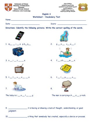 English 3
Worksheet – Vocabulary Test
Name:________________________________________________________________
Date: ________________________ Score: _________________________
Directions: Identify the following pictures. Write the correct spelling of the words.
1. m__ __ i __ e p h__n__ 2. p __ s __ c__ a __ r
3. s __ i __ c __ __ e 4. f __ s h __ __m __ n
5. t __ l __ v __ s __ __ n 6. t __ l __ p __ __ n __
7. 8.
The baby is c __ a __ l __ __ g The man is carrying a h __ a __ y rock.
9. ________________ it is having or showing a lack of thought, understanding or good
judgment.
10. ________________ a thing that somebody has created, especially a device or process.
 