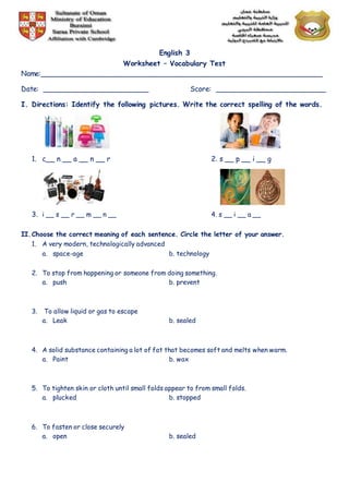 English 3
Worksheet – Vocabulary Test
Name:________________________________________________________________
Date: ________________________ Score: _________________________
I. Directions: Identify the following pictures. Write the correct spelling of the words.
1. c__ n __ a __ n __ r 2. s __ p __ i __ g
3. i __ s __ r __ m __ n __ 4. s __ i __ a __
II.Choose the correct meaning of each sentence. Circle the letter of your answer.
1. A very modern, technologically advanced
a. space-age b. technology
2. To stop from happening or someone from doing something.
a. push b. prevent
3. To allow liquid or gas to escape
a. Leak b. sealed
4. A solid substance containing a lot of fat that becomes soft and melts when warm.
a. Paint b. wax
5. To tighten skin or cloth until small folds appear to from small folds.
a. plucked b. stopped
6. To fasten or close securely
a. open b. sealed
 