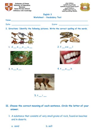 English 3
Worksheet – Vocabulary Test
Name:________________________________________________________________
Date: ________________________ Score: _________________________
I. Directions: Identify the following pictures. Write the correct spelling of the words.
1. d __ n __ s __ u __ 2. f __ s s __ l
3. n __ s __ 4. t __ e __ h
5. t __ i __
II. Choose the correct meaning of each sentence. Circle the letter of your
answer.
1. A substance that consists of very small grains of rock, found on beaches
and in deserts.
a. sand b. salt
 