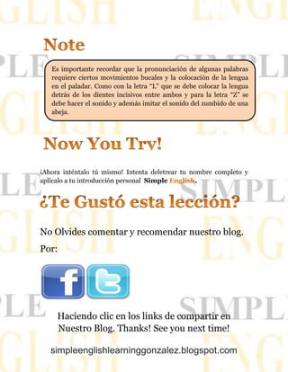 simpleenglishlearninggonzalez.blogspot.com
¡Ahora inténtalo tú mismo! Intenta deletrear tu nombre completo y
aplícalo a tu introducción personal Simple English.
No Olvides comentar y recomendar nuestro blog.
Por:
Haciendo clic en los links de compartir en
Nuestro Blog. Thanks! See you next time!
Es importante recordar que la pronunciación de algunas palabras
requiere ciertos movimientos bucales y la colocación de la lengua
en el paladar. Como con la letra “L” que se debe colocar la lengua
detrás de los dientes incisivos entre ambos y para la letra “Z” se
debe hacer el sonido y además imitar el sonido del zumbido de una
abeja.
 
