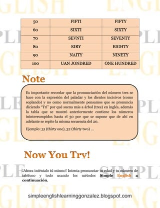 simpleenglishlearninggonzalez.blogspot.com
50 FIFTI FIFTY
60 SIXTI SIXTY
70 SEVNTI SEVENTY
80 EIRY EIGHTY
90 NAITY NINETY
100 UAN JONDRED ONE HUNDRED
¡Ahora inténtalo tú mismo! Intenta pronunciar tu edad y tu número de
teléfono y todo usando los métodos Simple English a
continuación.
Es importante recordar que la pronunciación del número tres se
hace con la expresión del paladar y los dientes incisivos (como
soplando) y no como normalmente pensamos que se pronuncia
diciendo “Tri” por qué suena más a árbol (tree) en inglés, además
la tabla que se mostró anteriormente contiene los números
ininterrumpidos hasta el 30 por que se supone que de ahí en
adelante se repite la misma secuencia del 20.
Ejemplo: 31 (thirty one), 32 (thirty two) …
 