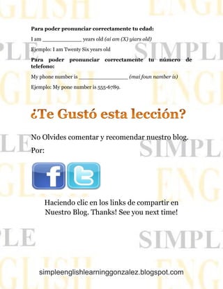simpleenglishlearninggonzalez.blogspot.com
Para poder pronunciar correctamente tu edad:
I am ____________ years old (ai am (X) yiars old)
Ejemplo: I am Twenty Six years old
Para poder pronunciar correctamente tu número de
telefono:
My phone number is _______________ (mai foun namber is)
Ejemplo: My pone number is 555-6789.
No Olvides comentar y recomendar nuestro blog.
Por:
Haciendo clic en los links de compartir en
Nuestro Blog. Thanks! See you next time!
 