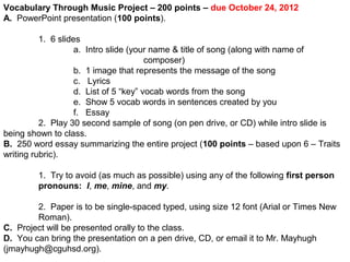 Vocabulary Through Music Project – 200 points – due October 24, 2012
A. PowerPoint presentation (100 points).
1. 6 slides
a. Intro slide (your name & title of song (along with name of
composer)
b. 1 image that represents the message of the song
c. Lyrics
d. List of 5 “key” vocab words from the song
e. Show 5 vocab words in sentences created by you
f. Essay
2. Play 30 second sample of song (on pen drive, or CD) while intro slide is
being shown to class.
B. 250 word essay summarizing the entire project (100 points – based upon 6 – Traits
writing rubric).
1. Try to avoid (as much as possible) using any of the following first person
pronouns: I, me, mine, and my.
2. Paper is to be single-spaced typed, using size 12 font (Arial or Times New
Roman).
C. Project will be presented orally to the class.
D. You can bring the presentation on a pen drive, CD, or email it to Mr. Mayhugh
(jmayhugh@cguhsd.org).

 