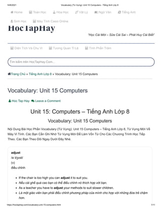 14/8/2021 Vocabulary (Từ Vựng): Unit 15 Computers - Tiếng Anh Lớp 8
https://hoctaphay.com/vocabulary-unit-15-computers.html 1/11
HocTapHay
“Học Cái Mới – Sửa Cái Sai – Phát Huy Cái Biết”
Trang Chủ » Tiếng Anh Lớp 8 » Vocabulary: Unit 15 Computers
Vocabulary: Unit 15 Computers
 Hoc Tap Hay  Leave a Comment
Unit 15: Computers – Tiếng Anh Lớp 8
Vocabulary: Unit 15 Computers
Nội Dung Bài Học Phần Vocabulary (Từ Vựng): Unit 15 Computers – Tiếng Anh Lớp 8, Từ Vựng Mới Về
Máy Vi Tính. Các Bạn Cần Ghi Nhớ Từ Vựng Mới Để Làm Vốn Từ Cho Các Chương Trình Học Tiếp
Theo. Các Bạn Theo Dõi Ngay Dưới Đây Nhé.
adjust

/əˈdʒʌst/

(v)

điều chỉnh
If the chair is too high you can adjust it to suit you.
Nếu cái ghế quá cao bạn có thể điều chỉnh nó thích hợp với bạn.
As a teacher you have to adjust your methods to suit slower children.
Là một giáo viên bạn phải điều chỉnh phương pháp của mình cho hợp với những đứa trẻ chậm
hơn.

 

 Diện Tích Và Chu Vi  Tương Quan Tỉ Lệ  Tính Phần Trăm
Tìm kiếm trên HocTapHay.Com...

 
 
 
 
 



 Home  Toán Học  Hóa Học  Vật Lý  Ngữ Văn  Tiếng Anh
 Sinh Học  Máy Tính Casio Online
 