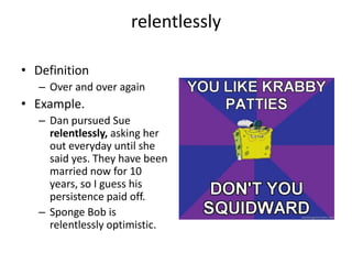 relentlesslyDefinitionOver and over againExample.Dan pursued Sue relentlessly, asking her out everyday until she said yes. They have been married now for 10 years, so I guess his persistence paid off.Sponge Bob is relentlessly optimistic.