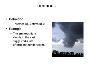 ominousDefinitionThreatening, unfavorableExampleThe ominous dark clouds in the east suggested a late afternoon thunderstorm.