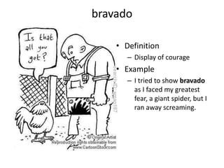 bravadoDefinitionDisplay of courageExampleI tried to show bravado  as I faced my greatest fear, a giant spider, but I ran away screaming.