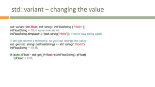 std::variant – changing the value
std::variant<int, float, std::string> intFloatString { "Hello" };
intFloatString = 10; // we're now an int
intFloatString.emplace<2>(std::string("Hello")); // we're now string again
// std::get returns a reference, so you can change the value:
std::get<std::string>(intFloatString) += std::string(" World");
intFloatString = 10.1f;
if (auto pFloat = std::get_if<float>(&intFloatString); pFloat)
*pFloat *= 2.0f;
 