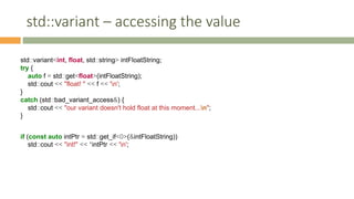 std::variant – accessing the value
std::variant<int, float, std::string> intFloatString;
try {
auto f = std::get<float>(intFloatString);
std::cout << "float! " << f << 'n';
}
catch (std::bad_variant_access&) {
std::cout << "our variant doesn't hold float at this moment...n";
}
if (const auto intPtr = std::get_if<0>(&intFloatString))
std::cout << "int!" << *intPtr << 'n';
 