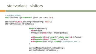 std::variant - visitors
// a generic lambda:
auto PrintVisitor = [](const auto& t) { std::cout << t << 'n'; };
std::variant<int, float, std::string> intFloatString { "Hello" };
std::visit(PrintVisitor, intFloatString);
struct MultiplyVisitor {
float mFactor;
MultiplyVisitor(float factor) : mFactor(factor) { }
void operator()(int& i) const { i *= static_cast<int>(mFactor); }
void operator()(float& f) const { f *= mFactor; }
void operator()(std::string& ) const { // nothing to do here...}
};
std::visit(MultiplyVisitor(2.5f), intFloatString );
std::visit(PrintVisitor, intFloatString );
 