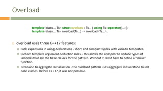 Overload
 overload uses three C++17 features:
 Pack expansions in using declarations - short and compact syntax with variadic templates.
 Custom template argument deduction rules - this allows the compiler to deduce types of
lambdas that are the base classes for the pattern. Without it, we’d have to define a “make”
function.
 Extension to aggregate Initialisation - the overload pattern uses aggregate initialization to init
base classes. Before C++17, it was not possible.
template<class... Ts> struct overload : Ts... { using Ts::operator()...; };
template<class... Ts> overload(Ts...) -> overload<Ts...>;
 