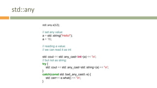 std::any
std::any a(12);
// set any value:
a = std::string("Hello!");
a = 16;
// reading a value:
// we can read it as int
std::cout << std::any_cast<int>(a) << 'n';
// but not as string:
try {
std::cout << std::any_cast<std::string>(a) << 'n';
}
catch(const std::bad_any_cast& e) {
std::cerr<< e.what() << 'n';
}
 