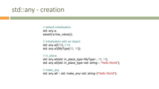 std::any - creation
// default initialisation:
std::any a;
assert(!a.has_value());
// initialisation with an object:
std::any a2{10}; // int
std::any a3{MyType{10, 11}};
// in_place:
std::any a4{std::in_place_type<MyType>, 10, 11};
std::any a5{std::in_place_type<std::string>, "Hello World"};
// make_any
std::any a6 = std::make_any<std::string>{"Hello World"};
 