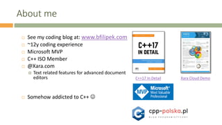 About me
 See my coding blog at: www.bfilipek.com
 ~12y coding experience
 Microsoft MVP
 C++ ISO Member
 @Xara.com
 Text related features for advanced document
editors
 Somehow addicted to C++ 
Xara Cloud DemoC++17 In Detail
 