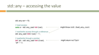 std::any – accessing the value
std::any var = 10;
// read access:
auto a = std::any_cast<int>(var);
// read/write access through a reference:
std::any_cast<int&>(var) = 11;
// read/write through a pointer:
int* ptr = std::any_cast<int>(&var);
*ptr = 12;
might throw std::bad_any_cast
might return nullptr
 
