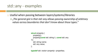 std::any - examples
 Useful when passing between layers/systems/libraries
 „The general gist is that std::any allows passing ownership of arbitrary
values across boundaries that don’t know about those types.”
struct property {
property();
property(const std::string &, const std::any
&);
std::string name;
std::any value;
};
typedef std::vector<property> properties;
 