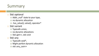 Summary
 Std::optional
 Adds „null” state to your type,
 no dynamic allocation
 .has_value(), value(), operator*
 Std::variant
 Typesafe union,
 no dynamic allocations
 Std::get<>, std::visit
 Std::any
 Typesafe void*,
 Might perfom dynamic allocation
 std::any_cast<>
 