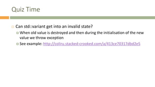 Quiz Time
 Can std::variant get into an invalid state?
 When old value is destroyed and then during the initialisation of the new
value we throw exception
 See example: http://coliru.stacked-crooked.com/a/413ce70317dbd2e5
 
