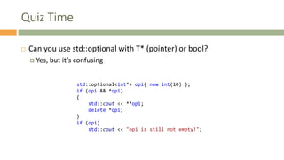 Quiz Time
 Can you use std::optional with T* (pointer) or bool?
 Yes, but it’s confusing
std::optional<int*> opi{ new int(10) };
if (opi && *opi)
{
std::cout << **opi;
delete *opi;
}
if (opi)
std::cout << "opi is still not empty!";
 
