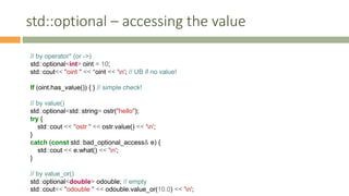 std::optional – accessing the value
// by operator* (or ->)
std::optional<int> oint = 10;
std::cout<< "oint " << *oint << 'n'; // UB if no value!
If (oint.has_value()) { } // simple check!
// by value()
std::optional<std::string> ostr("hello");
try {
std::cout << "ostr " << ostr.value() << 'n';
}
catch (const std::bad_optional_access& e) {
std::cout << e.what() << 'n';
}
// by value_or()
std::optional<double> odouble; // empty
std::cout<< "odouble " << odouble.value_or(10.0) << 'n';
 