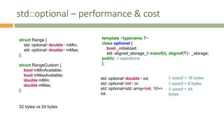 std::optional – performance & cost
struct Range {
std::optional<double> mMin;
std::optional<double> mMax;
};
struct RangeCustom {
bool mMinAvailable;
bool mMaxAvailable;
double mMin;
double mMax;
};
template <typename T>
class optional {
bool _initialized;
std::aligned_storage_t<sizeof(t), alignof(T)> _storage;
public: // operations
};
std::optional<double> od;
std::optional<int> oi;
std::optional<std::array<int, 10>>
oa;
32 bytes vs 24 bytes
// sizeof = 44
bytes
// sizeof = 16 bytes
// sizeof = 8 bytes
 