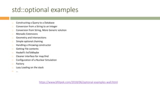 std::optional examples
 Constructing a Query to a Database
 Conversion from a String to an Integer
 Conversion from String, More Generic solution
 Monadic Extensions
 Geometry and Intersections
 Simple optional chaining
 Handling a throwing constructor
 Getting File contents
 Haskell’s listToMaybe
 Cleaner interface for map.find
 Configuration of a Nuclear Simulation
 Factory
 Lazy Loading on the stack
 …
https://www.bfilipek.com/2018/06/optional-examples-wall.html
 