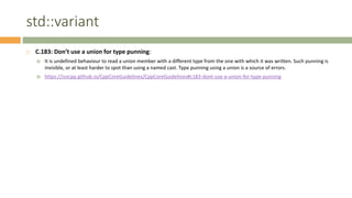 std::variant
 C.183: Don’t use a union for type punning:
 It is undefined behaviour to read a union member with a different type from the one with which it was written. Such punning is
invisible, or at least harder to spot than using a named cast. Type punning using a union is a source of errors.
 https://isocpp.github.io/CppCoreGuidelines/CppCoreGuidelines#c183-dont-use-a-union-for-type-punning
 