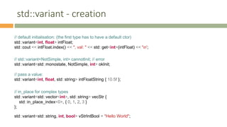 std::variant - creation
// default initialisation: (the first type has to have a default ctor)
std::variant<int, float> intFloat;
std::cout << intFloat.index() << ", val: " << std::get<int>(intFloat) << 'n';
// std::variant<NotSimple, int> cannotInit; // error
std::variant<std::monostate, NotSimple, int> okInit;
// pass a value:
std::variant<int, float, std::string> intFloatString { 10.5f };
// in_place for complex types
std::variant<std::vector<int>, std::string> vecStr {
std::in_place_index<0>, { 0, 1, 2, 3 }
};
std::variant<std::string, int, bool> vStrIntBool = "Hello World";
 
