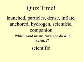 Quiz Time! launched, particles, dense, inflate, anchored, hydrogen, scientific, companion Which word means having to do with science? scientific 