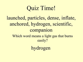 Quiz Time! launched, particles, dense, inflate, anchored, hydrogen, scientific, companion Which word means a light gas that burns easily? hydrogen 