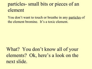 particles- small bits or pieces of an element You don’t want to touch or breathe in any  particles  of the element bromine.  It’s a toxic element. What?  You don’t know all of your elements?  Ok, here’s a look on the next slide. 