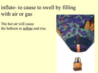inflate- to cause to swell by filling with air or gas The hot air will cause  the balloon to  inflate  and rise. 