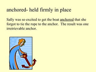 anchored- held firmly in place Sally was so excited to get the boat  anchored  that she forgot to tie the rope to the anchor.  The result was one irretrievable anchor. 