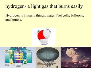 hydrogen- a light gas that burns easily Hydrogen  is in many things: water, fuel cells, balloons, and bombs. 