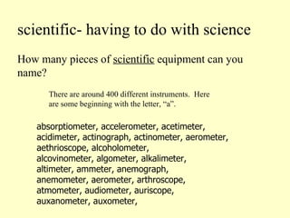 scientific- having to do with science How many pieces of  scientific  equipment can you name? absorptiometer, accelerometer, acetimeter, acidimeter, actinograph, actinometer, aerometer, aethrioscope, alcoholometer,  alcovinometer, algometer, alkalimeter,  altimeter, ammeter, anemograph,  anemometer, aerometer, arthroscope,  atmometer, audiometer, auriscope,  auxanometer, auxometer,  There are around 400 different instruments.  Here are some beginning with the letter, “a”. 